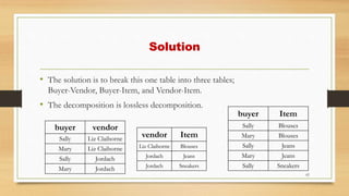 Solution
• The solution is to break this one table into three tables;
Buyer-Vendor, Buyer-Item, and Vendor-Item.
• The decomposition is lossless decomposition.
62
vendor Item
Liz Claiborne Blouses
Jordach Jeans
Jordach Sneakers
buyer Item
Sally Blouses
Mary Blouses
Sally Jeans
Mary Jeans
Sally Sneakers
buyer vendor
Sally Liz Claiborne
Mary Liz Claiborne
Sally Jordach
Mary Jordach
 