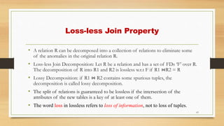 Loss-less Join Property
• A relation R can be decomposed into a collection of relations to eliminate some
of the anomalies in the original relation R.
• Loss-less Join Decomposition: Let R be a relation and has a set of FDs ‘F’ over R.
The decomposition of R into R1 and R2 is lossless w.r.t F if R1 ⋈R2 = R
• Lossy Decomposition: if R1 ⋈ R2 contains some spurious tuples, the
decomposition is called lossy decomposition.
• The split of relations is guaranteed to be lossless if the intersection of the
attributes of the new tables is a key of at least one of them.
• The word loss in lossless refers to loss of information, not to loss of tuples.
63
 