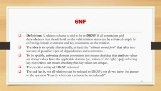 6NF
66
 Definition: A relation schema is said to be in DKNF if all constraints and
dependencies that should hold on the valid relation states can be enforced simply by
enforcing domain constraint and key constraints on the relation.
 The idea is to specify (theoretically, at least) the “ultimate normal form” that takes into
account all possible types of dependencies and constraints. .
 To be specific, enforcing domain constraints just means checking that attribute values
are always values from the applicable domain (i.e., values of the right type); enforcing
key constraints just means checking that key values are unique.
 The practical utility of DKNF is limited.
 The sad fact is, not all relations can be reduced to DKNF; nor do we know the answer
to the question "Exactly when can a relation be so reduced?“.
 