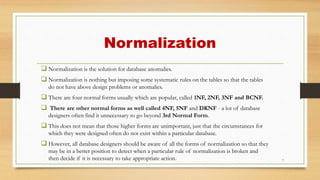 Normalization
 Normalization is the solution for database anomalies.
 Normalization is nothing but imposing some systematic rules on the tables so that the tables
do not have above design problems or anomalies.
 There are four normal forms usually which are popular, called 1NF, 2NF, 3NF and BCNF.
 There are other normal forms as well called 4NF, 5NF and DKNF - a lot of database
designers often find it unnecessary to go beyond 3rd Normal Form.
 This does not mean that those higher forms are unimportant, just that the circumstances for
which they were designed often do not exist within a particular database.
 However, all database designers should be aware of all the forms of normalization so that they
may be in a better position to detect when a particular rule of normalization is broken and
then decide if it is necessary to take appropriate action. 7
 