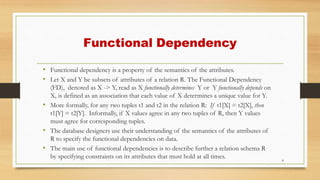 Functional Dependency
• Functional dependency is a property of the semantics of the attributes.
• Let X and Y be subsets of attributes of a relation R. The Functional Dependency
(FD), denoted as X -> Y, read as X functionally determines Y or Y functionally depends on
X, is defined as an association that each value of X determines a unique value for Y.
• More formally, for any two tuples t1 and t2 in the relation R: If t1[X] = t2[X], then
t1[Y] = t2[Y]. Informally, if X values agree in any two tuples of R, then Y values
must agree for corresponding tuples.
• The database designers use their understanding of the semantics of the attributes of
R to specify the functional dependencies on data.
• The main use of functional dependencies is to describe further a relation schema R
by specifying constraints on its attributes that must hold at all times. 8
 