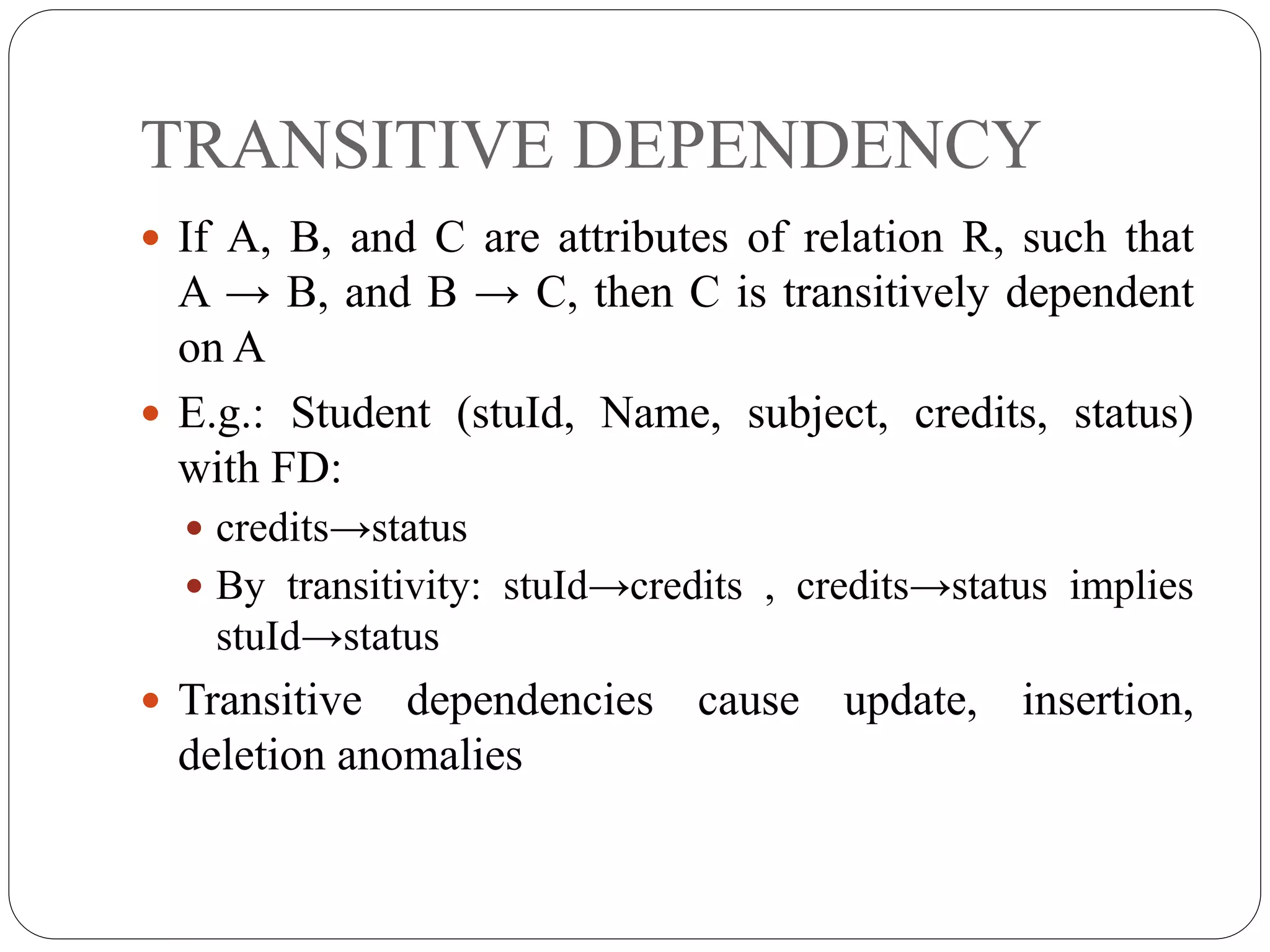 TRANSITIVE DEPENDENCY
 If A, B, and C are attributes of relation R, such that
A → B, and B → C, then C is transitively dependent
on A
 E.g.: Student (stuId, Name, subject, credits, status)
with FD:
 credits→status
 By transitivity: stuId→credits , credits→status implies
stuId→status
 Transitive dependencies cause update, insertion,
deletion anomalies
 