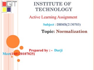 INSTITUTE OF
TECHNOLOGY
Active Learning Assignment
Subject : DBMS(2130703)
Topic: Normalization
Prepared by : - Darji
Meet(160120107025)
 
