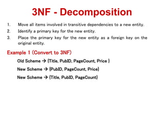 1. Move all items involved in transitive dependencies to a new entity.
2. Identify a primary key for the new entity.
3. Place the primary key for the new entity as a foreign key on the
original entity.
Example 1 (Convert to 3NF)
Old Scheme  {Title, PubID, PageCount, Price }
New Scheme  {PubID, PageCount, Price}
New Scheme  {Title, PubID, PageCount}
3NF - Decomposition
 