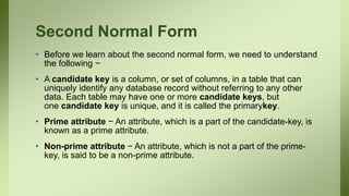 Second Normal Form
• Before we learn about the second normal form, we need to understand
the following −
• A candidate key is a column, or set of columns, in a table that can
uniquely identify any database record without referring to any other
data. Each table may have one or more candidate keys, but
one candidate key is unique, and it is called the primarykey.
• Prime attribute − An attribute, which is a part of the candidate-key, is
known as a prime attribute.
• Non-prime attribute − An attribute, which is not a part of the prime-
key, is said to be a non-prime attribute.
 