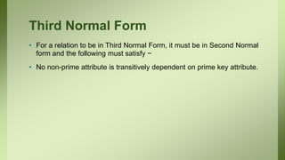 Third Normal Form
• For a relation to be in Third Normal Form, it must be in Second Normal
form and the following must satisfy −
• No non-prime attribute is transitively dependent on prime key attribute.
 