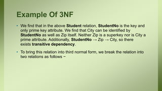 Example Of 3NF
• We find that in the above Student relation, StudentNo is the key and
only prime key attribute. We find that City can be identified by
StudentNo as well as Zip itself. Neither Zip is a superkey nor is City a
prime attribute. Additionally, StudentNo → Zip → City, so there
exists transitive dependency.
• To bring this relation into third normal form, we break the relation into
two relations as follows −
 