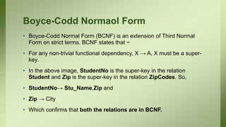 Boyce-Codd Normaol Form
• Boyce-Codd Normal Form (BCNF) is an extension of Third Normal
Form on strict terms. BCNF states that −
• For any non-trivial functional dependency, X → A, X must be a super-
key.
• In the above image, StudentNo is the super-key in the relation
Student and Zip is the super-key in the relation ZipCodes. So,
• StudentNo→ Stu_Name,Zip and
• Zip → City
• Which confirms that both the relations are in BCNF.
 