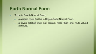 Forth Normal Form
• To be in Fourth Normal Form,
– a relation must first be in Boyce-Codd Normal Form.
– a given relation may not contain more than one multi-valued
attribute.
 