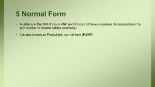 5 Normal Form
• A table is in the 5NF if it is in 4NF and if it cannot have a lossless decomposition in to
any number of smaller tables (relations).
• It is also known as Project-join normal form (PJ/NF)
 