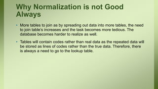 Why Normalization is not Good
Always
• More tables to join as by spreading out data into more tables, the need
to join table’s increases and the task becomes more tedious. The
database becomes harder to realize as well.
• Tables will contain codes rather than real data as the repeated data will
be stored as lines of codes rather than the true data. Therefore, there
is always a need to go to the lookup table.
 