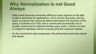 Why Normalization is not Good
Always
• Data model becomes extremely difficult to query against as the data
model is optimized for applications, not for ad hoc querying. (Ad hoc
query is a query that cannot be determined before the issuance of the
query. It consists of an SQL that is constructed dynamically and is
usually constructed by desktop friendly query tools.). Hence it is hard
to model the database without knowing what the customer desires.
• As the normal form type progresses, the performance becomes slower
and slower.
 
