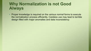 Why Normalization is not Good
Always
• Proper knowledge is required on the various normal forms to execute
the normalization process efficiently. Careless use may lead to terrible
design filled with major anomalies and data inconsistency
 