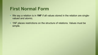 First Normal Form
• We say a relation is in 1NF if all values stored in the relation are single-
valued and atomic.
• 1NF places restrictions on the structure of relations. Values must be
simple.
 