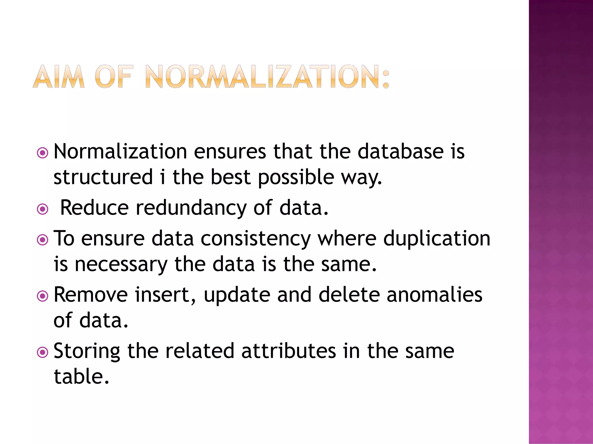  Normalization ensures that the database is
structured i the best possible way.
 Reduce redundancy of data.
 To ensure data consistency where duplication
is necessary the data is the same.
 Remove insert, update and delete anomalies
of data.
 Storing the related attributes in the same
table.
 
