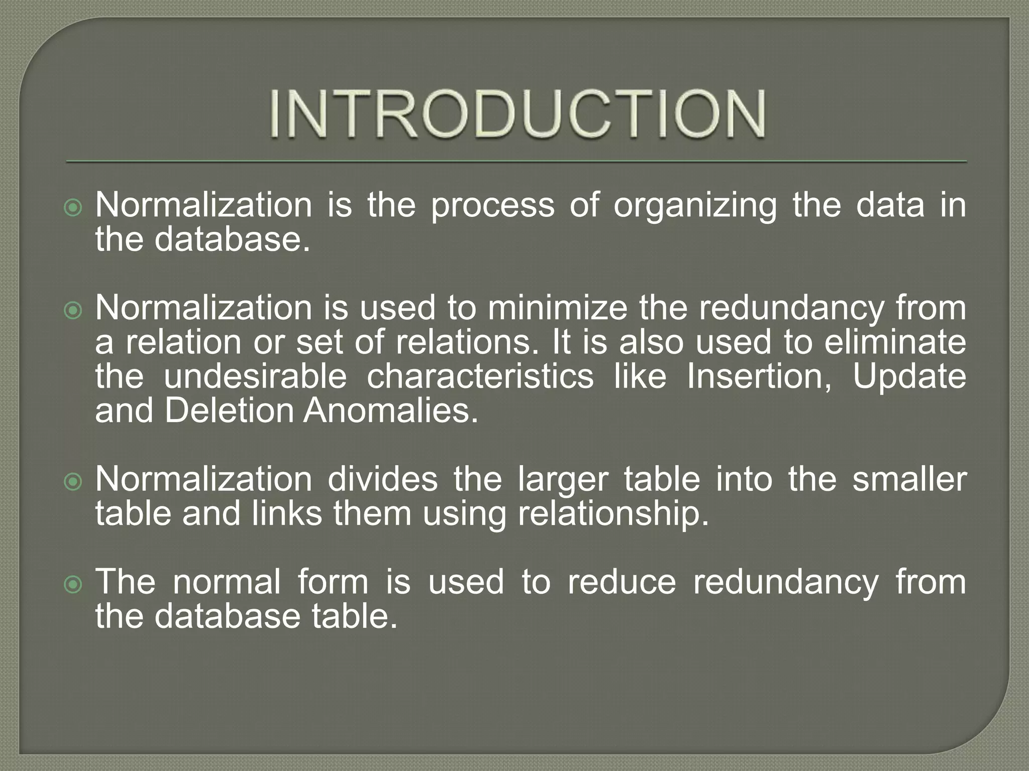  Normalization is the process of organizing the data in
the database.
 Normalization is used to minimize the redundancy from
a relation or set of relations. It is also used to eliminate
the undesirable characteristics like Insertion, Update
and Deletion Anomalies.
 Normalization divides the larger table into the smaller
table and links them using relationship.
 The normal form is used to reduce redundancy from
the database table.
 