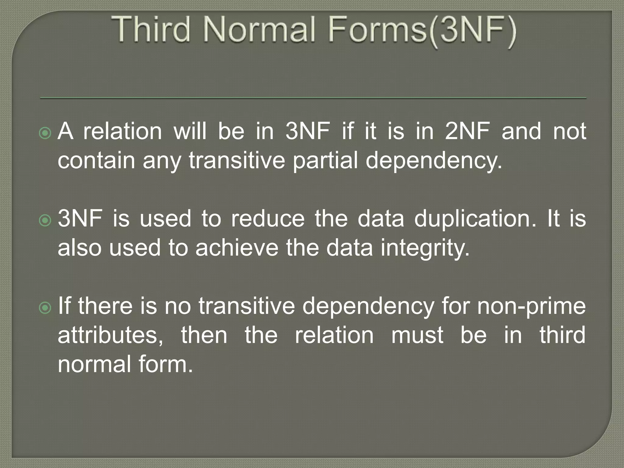  A relation will be in 3NF if it is in 2NF and not
contain any transitive partial dependency.
 3NF is used to reduce the data duplication. It is
also used to achieve the data integrity.
 If there is no transitive dependency for non-prime
attributes, then the relation must be in third
normal form.
 