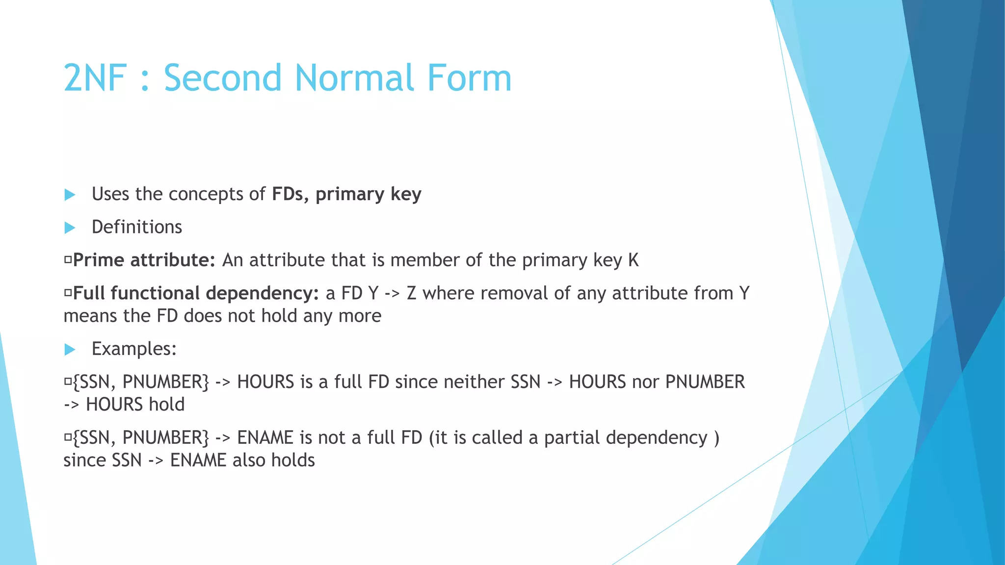 2NF : Second Normal Form
 Uses the concepts of FDs, primary key
 Definitions
Prime attribute: An attribute that is member of the primary key K
Full functional dependency: a FD Y -> Z where removal of any attribute from Y
means the FD does not hold any more
 Examples:
{SSN, PNUMBER} -> HOURS is a full FD since neither SSN -> HOURS nor PNUMBER
-> HOURS hold
{SSN, PNUMBER} -> ENAME is not a full FD (it is called a partial dependency )
since SSN -> ENAME also holds
 