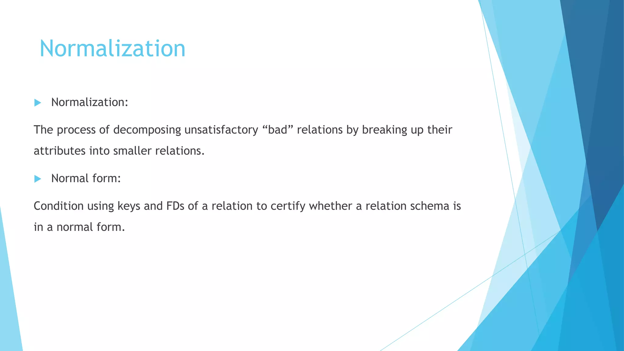 Normalization
 Normalization:
The process of decomposing unsatisfactory “bad” relations by breaking up their
attributes into smaller relations.
 Normal form:
Condition using keys and FDs of a relation to certify whether a relation schema is
in a normal form.
 