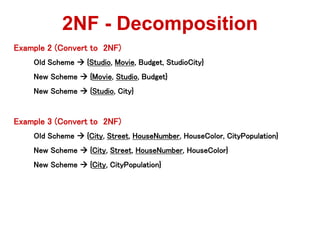 Example 2 (Convert to 2NF)
Old Scheme  {Studio, Movie, Budget, StudioCity}
New Scheme  {Movie, Studio, Budget}
New Scheme  {Studio, City}
Example 3 (Convert to 2NF)
Old Scheme  {City, Street, HouseNumber, HouseColor, CityPopulation}
New Scheme  {City, Street, HouseNumber, HouseColor}
New Scheme  {City, CityPopulation}
2NF - Decomposition
 