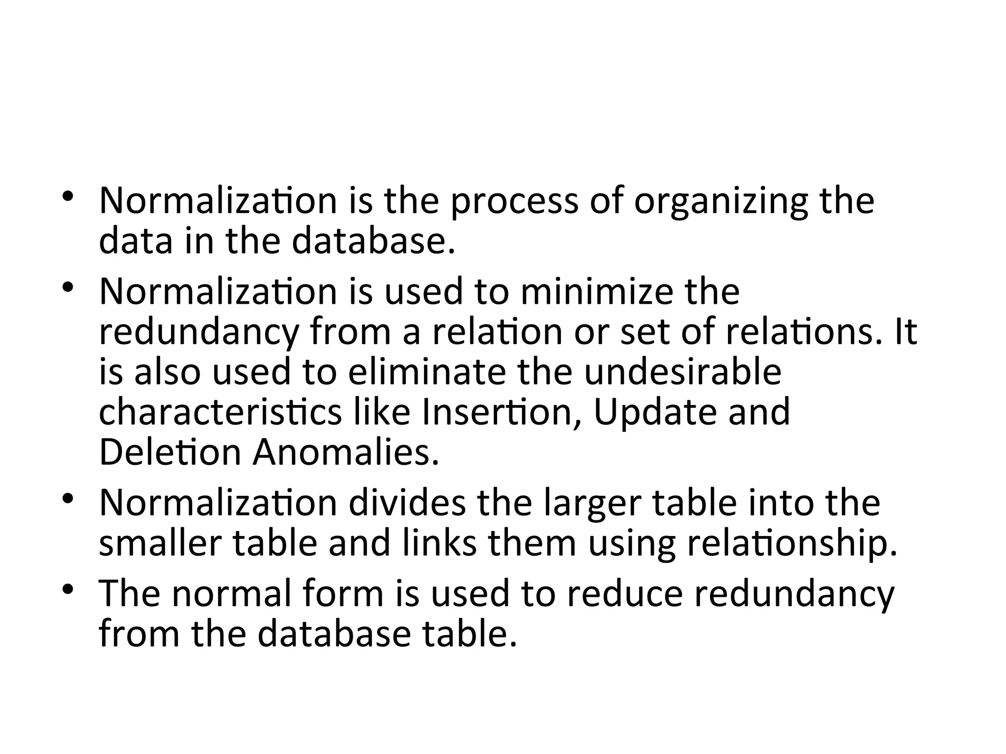 • Normalization is the process of organizing the
data in the database.
• Normalization is used to minimize the
redundancy from a relation or set of relations. It
is also used to eliminate the undesirable
characteristics like Insertion, Update and
Deletion Anomalies.
• Normalization divides the larger table into the
smaller table and links them using relationship.
• The normal form is used to reduce redundancy
from the database table.
 