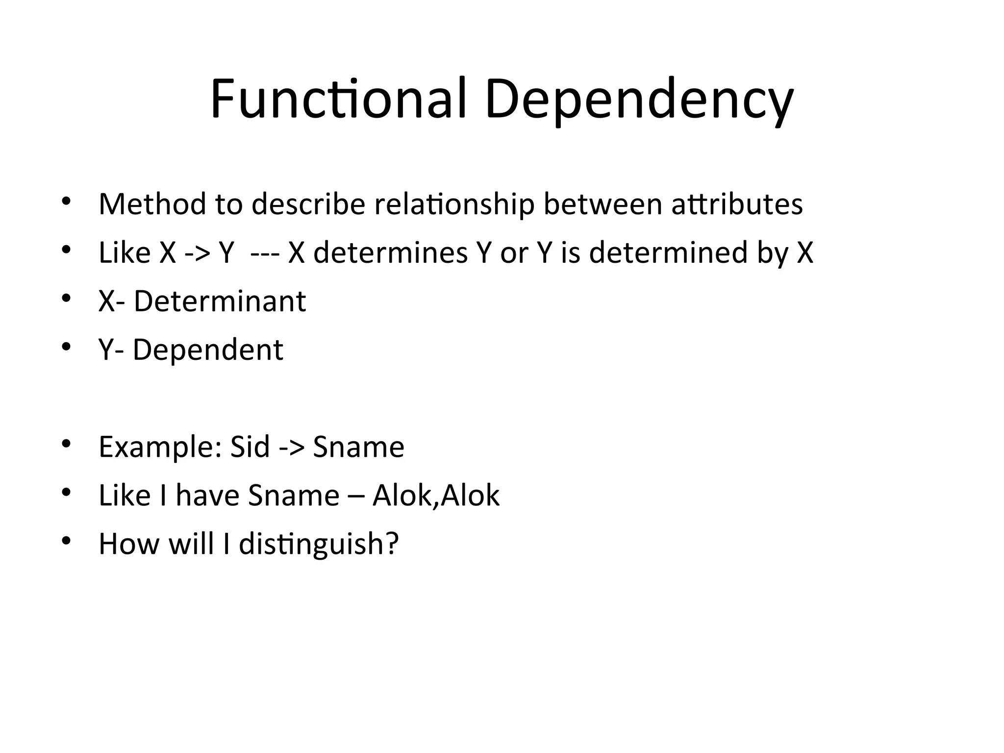 Functional Dependency
• Method to describe relationship between attributes
• Like X -> Y --- X determines Y or Y is determined by X
• X- Determinant
• Y- Dependent
• Example: Sid -> Sname
• Like I have Sname – Alok,Alok
• How will I distinguish?
 