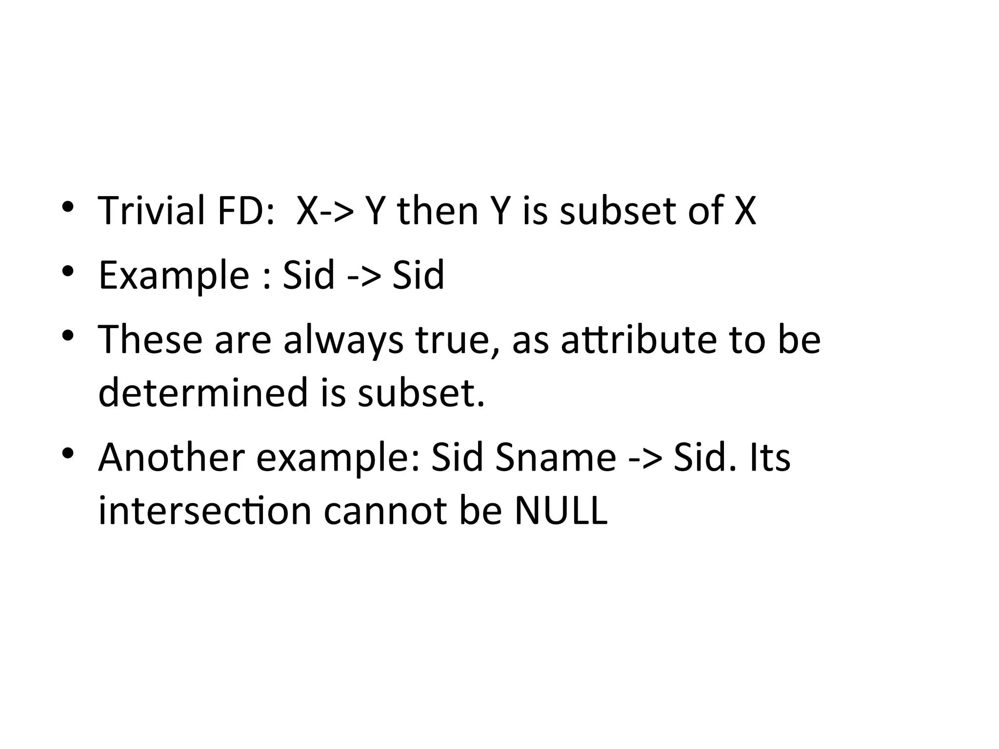 • Trivial FD: X-> Y then Y is subset of X
• Example : Sid -> Sid
• These are always true, as attribute to be
determined is subset.
• Another example: Sid Sname -> Sid. Its
intersection cannot be NULL
 