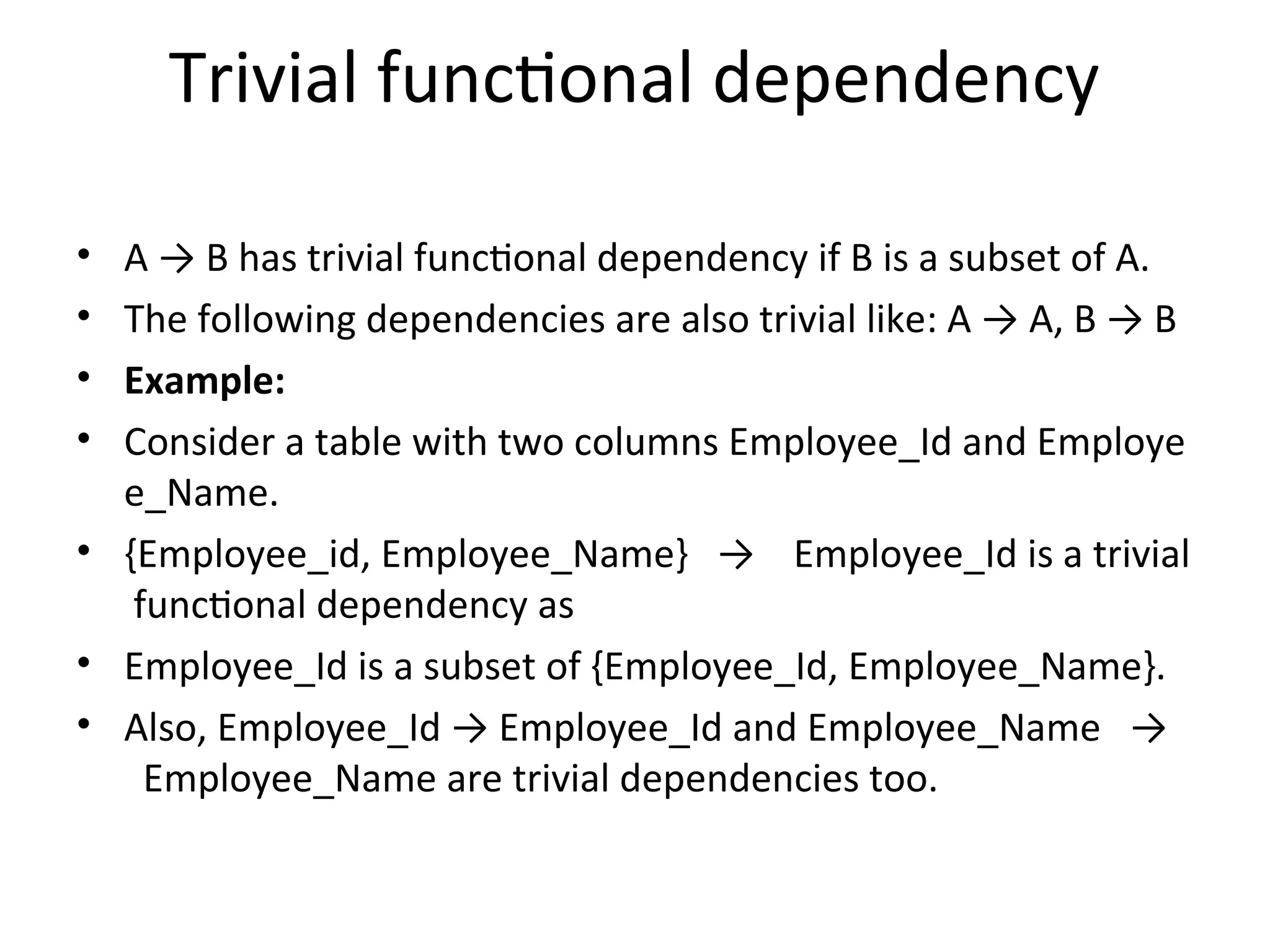 Trivial functional dependency
• A → B has trivial functional dependency if B is a subset of A.
• The following dependencies are also trivial like: A → A, B → B
• Example:
• Consider a table with two columns Employee_Id and Employe
e_Name.
• {Employee_id, Employee_Name} → Employee_Id is a trivial
functional dependency as
• Employee_Id is a subset of {Employee_Id, Employee_Name}.
• Also, Employee_Id → Employee_Id and Employee_Name →
Employee_Name are trivial dependencies too.
 