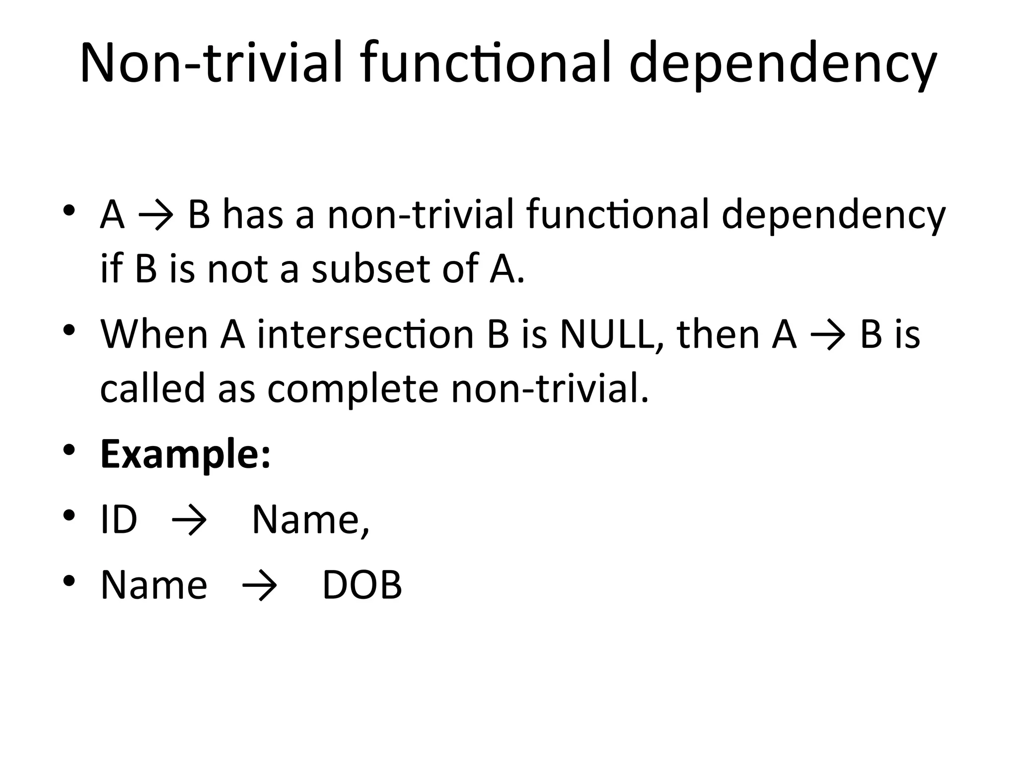 Non-trivial functional dependency
• A → B has a non-trivial functional dependency
if B is not a subset of A.
• When A intersection B is NULL, then A → B is
called as complete non-trivial.
• Example:
• ID → Name,
• Name → DOB
 