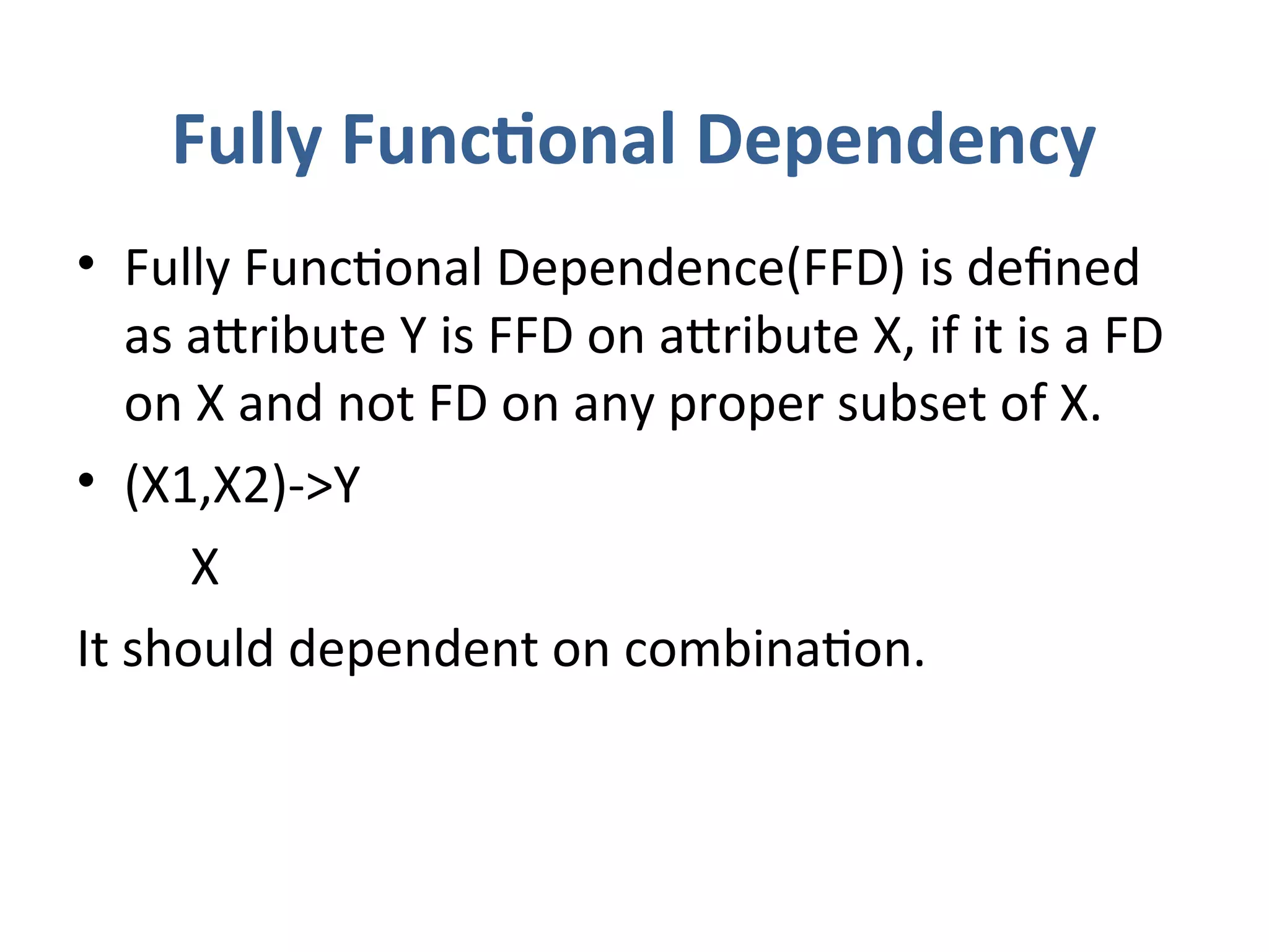 Fully Functional Dependency
• Fully Functional Dependence(FFD) is defined
as attribute Y is FFD on attribute X, if it is a FD
on X and not FD on any proper subset of X.
• (X1,X2)->Y
X
It should dependent on combination.
 