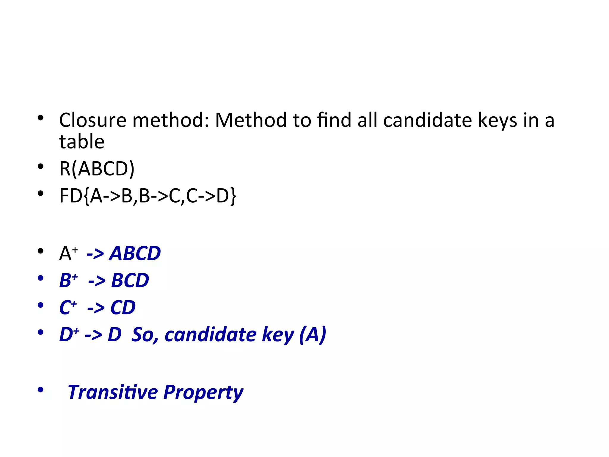 • Closure method: Method to find all candidate keys in a
table
• R(ABCD)
• FD{A->B,B->C,C->D}
• A+
-> ABCD
• B+
-> BCD
• C+
-> CD
• D+
-> D So, candidate key (A)
• Transitive Property
 