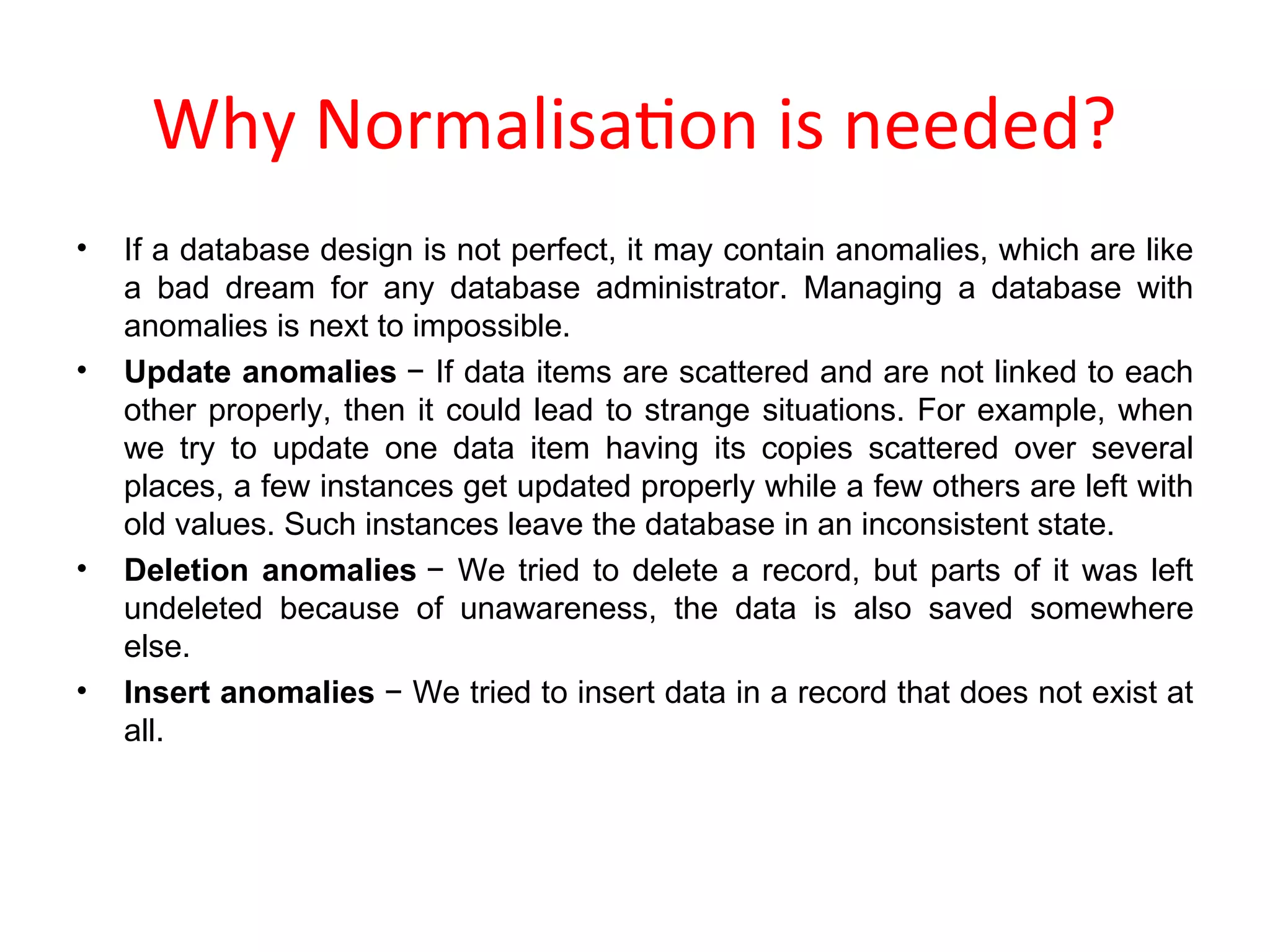 Why Normalisation is needed?
• If a database design is not perfect, it may contain anomalies, which are like
a bad dream for any database administrator. Managing a database with
anomalies is next to impossible.
• Update anomalies − If data items are scattered and are not linked to each
other properly, then it could lead to strange situations. For example, when
we try to update one data item having its copies scattered over several
places, a few instances get updated properly while a few others are left with
old values. Such instances leave the database in an inconsistent state.
• Deletion anomalies − We tried to delete a record, but parts of it was left
undeleted because of unawareness, the data is also saved somewhere
else.
• Insert anomalies − We tried to insert data in a record that does not exist at
all.
 