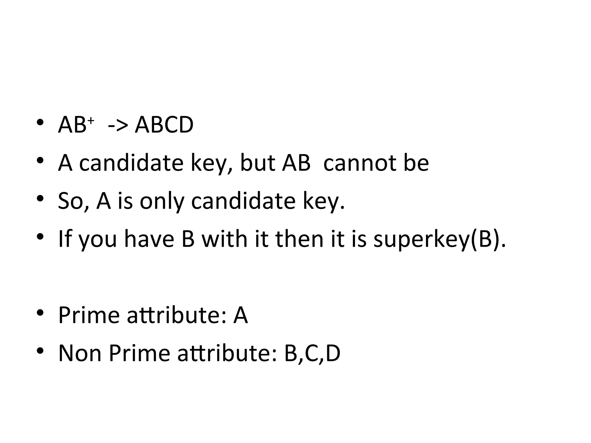 • AB+
-> ABCD
• A candidate key, but AB cannot be
• So, A is only candidate key.
• If you have B with it then it is superkey(B).
• Prime attribute: A
• Non Prime attribute: B,C,D
 