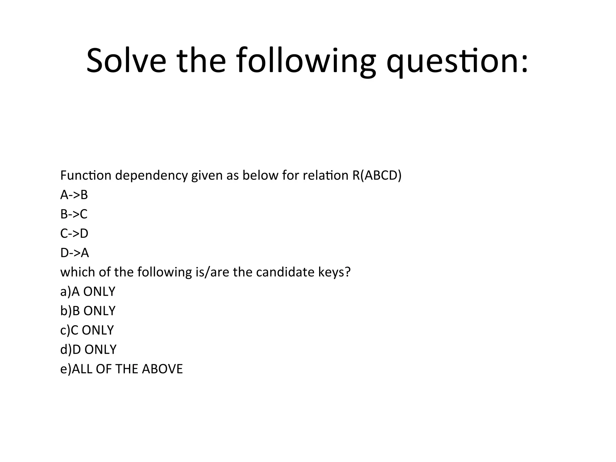 Solve the following question:
Function dependency given as below for relation R(ABCD)
A->B
B->C
C->D
D->A
which of the following is/are the candidate keys?
a)A ONLY
b)B ONLY
c)C ONLY
d)D ONLY
e)ALL OF THE ABOVE
 