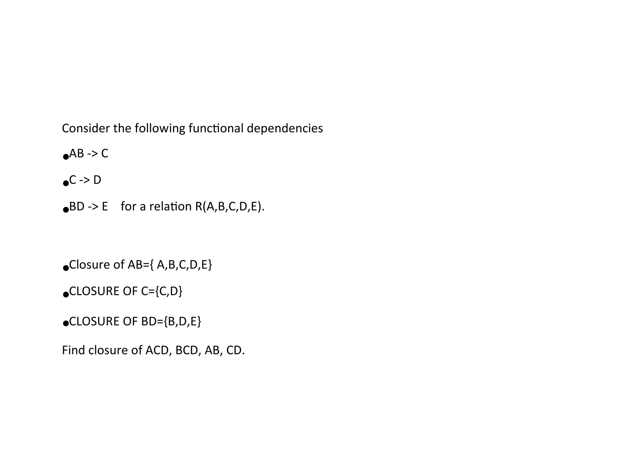Consider the following functional dependencies
•AB -> C
•C -> D
•BD -> E for a relation R(A,B,C,D,E).
•Closure of AB={ A,B,C,D,E}
•CLOSURE OF C={C,D}
•CLOSURE OF BD={B,D,E}
Find closure of ACD, BCD, AB, CD.
 