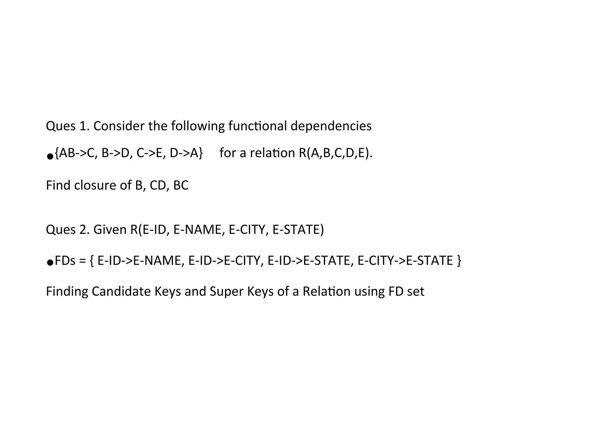 Ques 1. Consider the following functional dependencies
•{AB->C, B->D, C->E, D->A} for a relation R(A,B,C,D,E).
Find closure of B, CD, BC
Ques 2. Given R(E-ID, E-NAME, E-CITY, E-STATE)
•FDs = { E-ID->E-NAME, E-ID->E-CITY, E-ID->E-STATE, E-CITY->E-STATE }
Finding Candidate Keys and Super Keys of a Relation using FD set
 