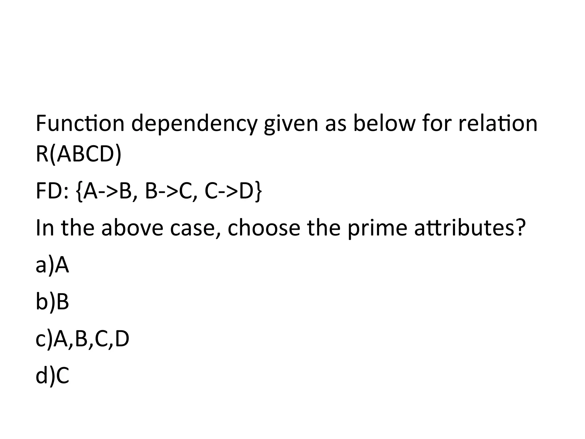 Function dependency given as below for relation
R(ABCD)
FD: {A->B, B->C, C->D}
In the above case, choose the prime attributes?
a)A
b)B
c)A,B,C,D
d)C
 