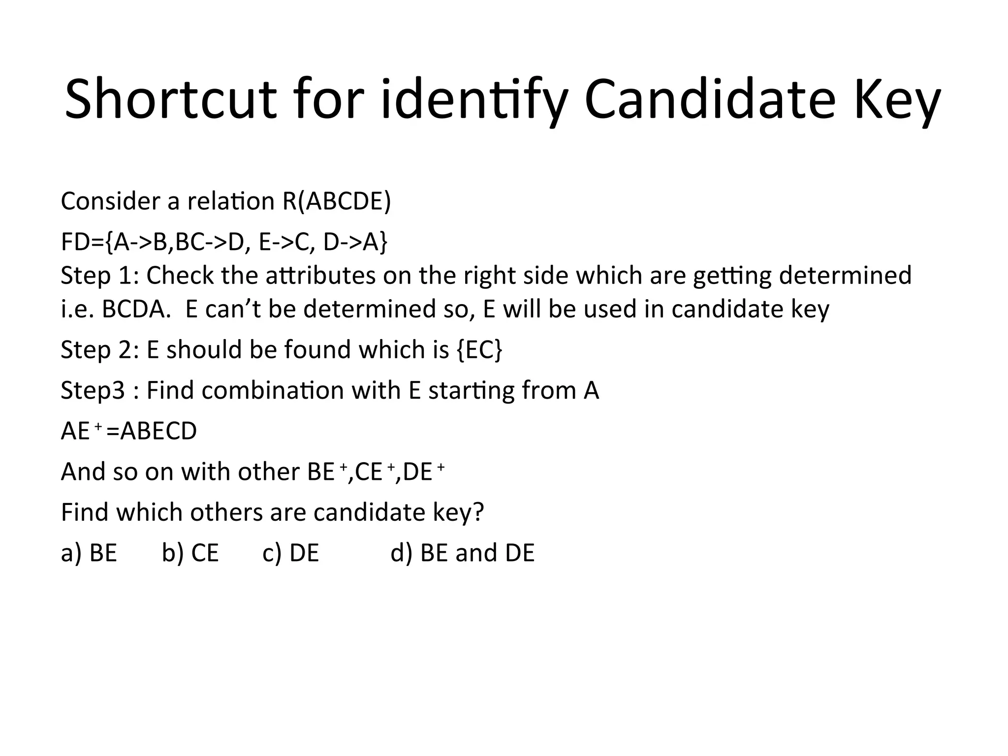 Shortcut for identify Candidate Key
Consider a relation R(ABCDE)
FD={A->B,BC->D, E->C, D->A}
Step 1: Check the attributes on the right side which are getting determined
i.e. BCDA. E can’t be determined so, E will be used in candidate key
Step 2: E should be found which is {EC}
Step3 : Find combination with E starting from A
AE+
=ABECD
And so on with other BE+
,CE+
,DE+
Find which others are candidate key?
a) BE b) CE c) DE d) BE and DE
 