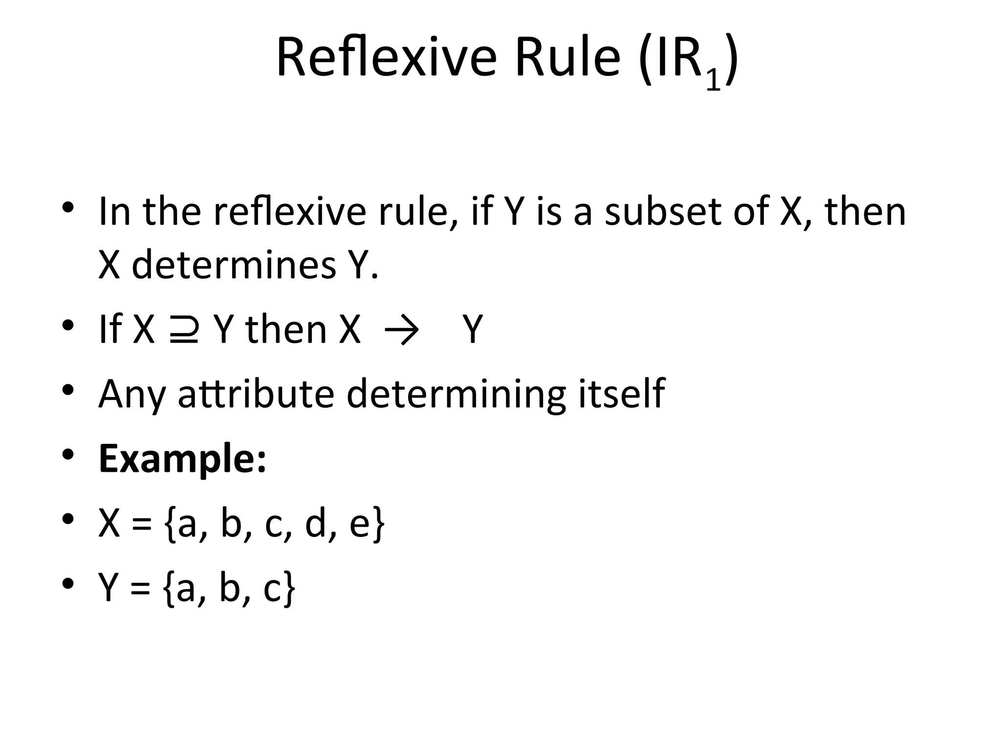 Reflexive Rule (IR1)
• In the reflexive rule, if Y is a subset of X, then
X determines Y.
• If X Y then X → Y
⊇
• Any attribute determining itself
• Example:
• X = {a, b, c, d, e}
• Y = {a, b, c}
 