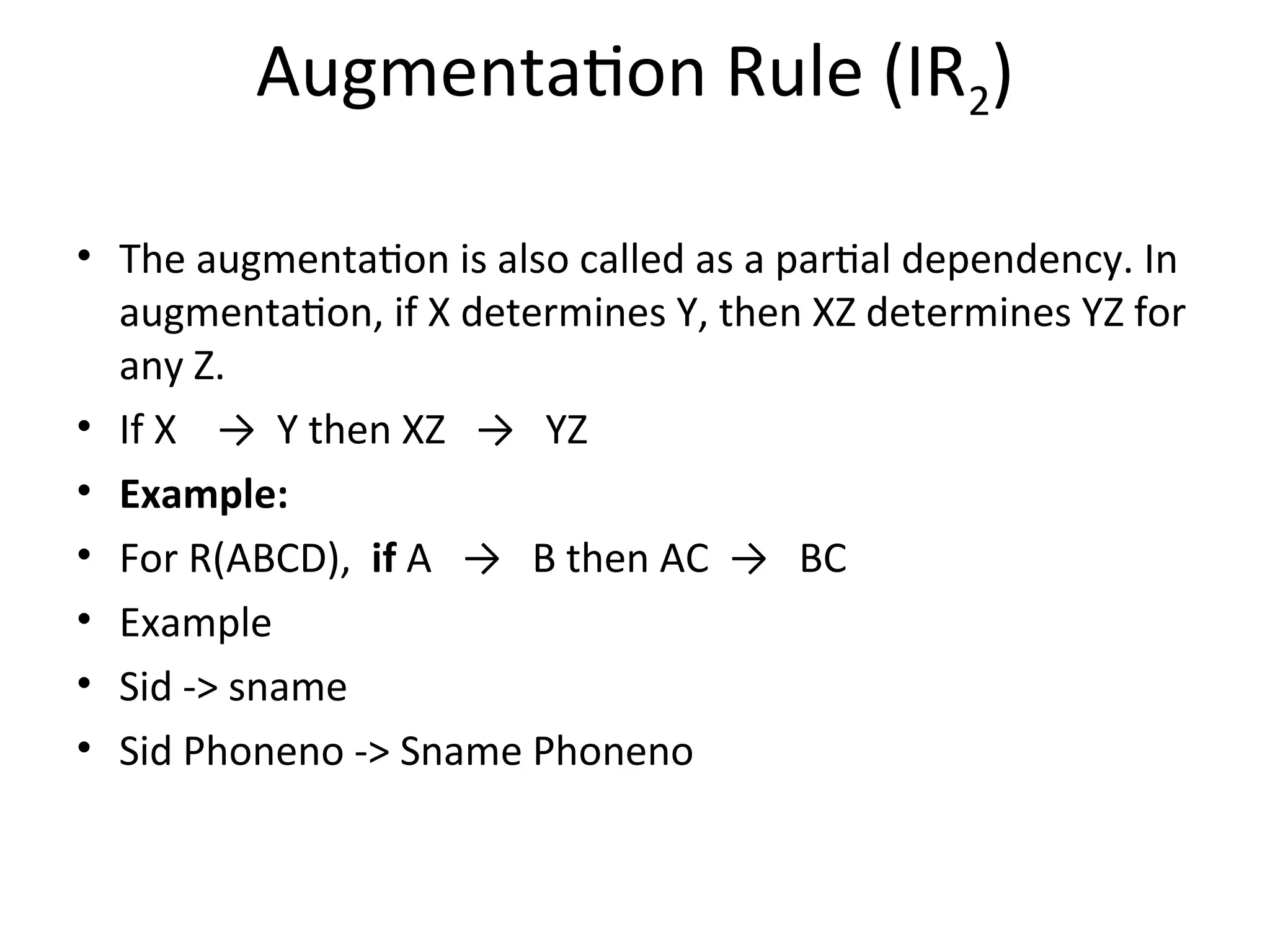 Augmentation Rule (IR2)
• The augmentation is also called as a partial dependency. In
augmentation, if X determines Y, then XZ determines YZ for
any Z.
• If X → Y then XZ → YZ
• Example:
• For R(ABCD), if A → B then AC → BC
• Example
• Sid -> sname
• Sid Phoneno -> Sname Phoneno
 