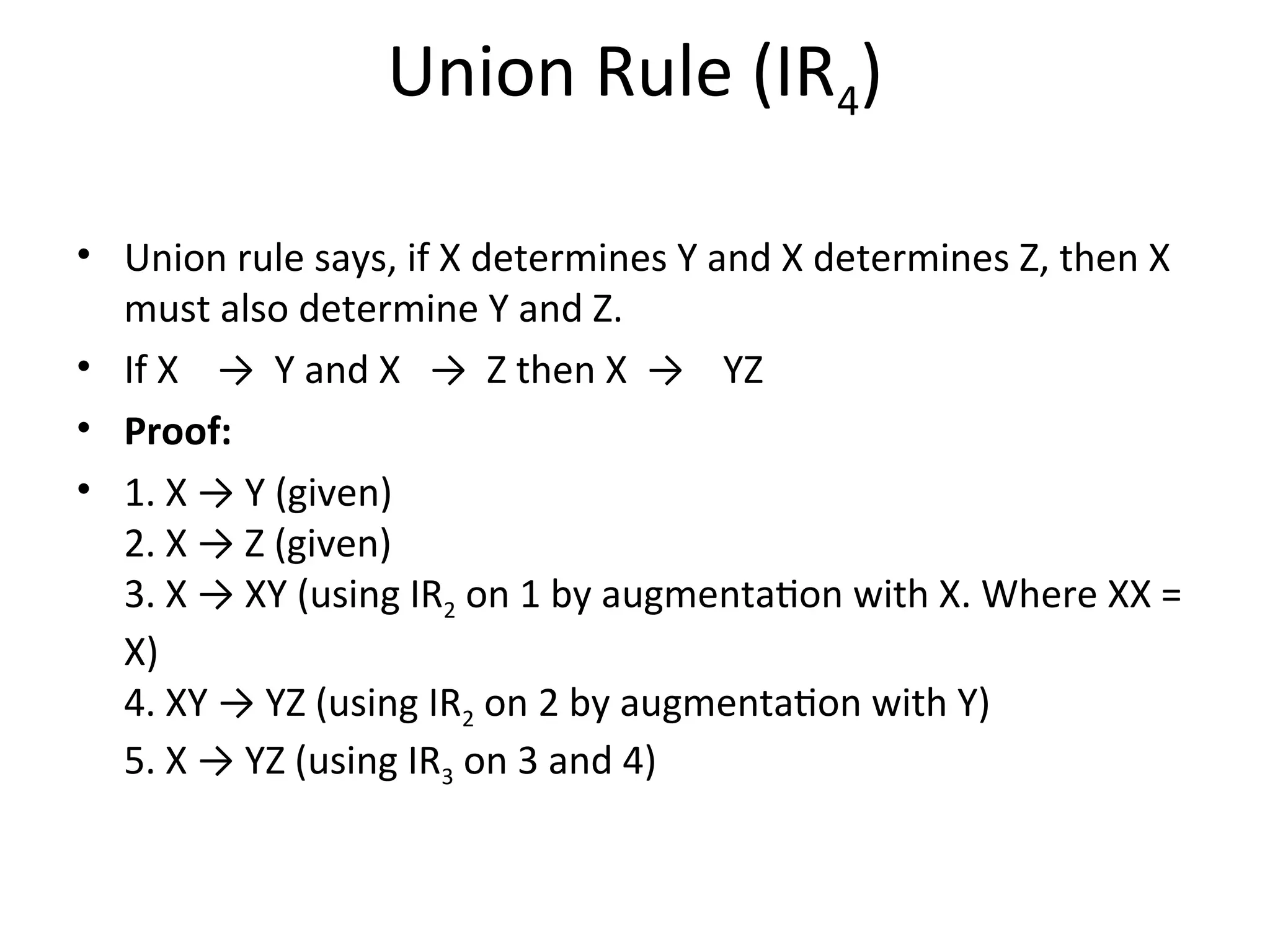Union Rule (IR4)
• Union rule says, if X determines Y and X determines Z, then X
must also determine Y and Z.
• If X → Y and X → Z then X → YZ
• Proof:
• 1. X → Y (given)
2. X → Z (given)
3. X → XY (using IR2 on 1 by augmentation with X. Where XX =
X)
4. XY → YZ (using IR2 on 2 by augmentation with Y)
5. X → YZ (using IR3 on 3 and 4)
 