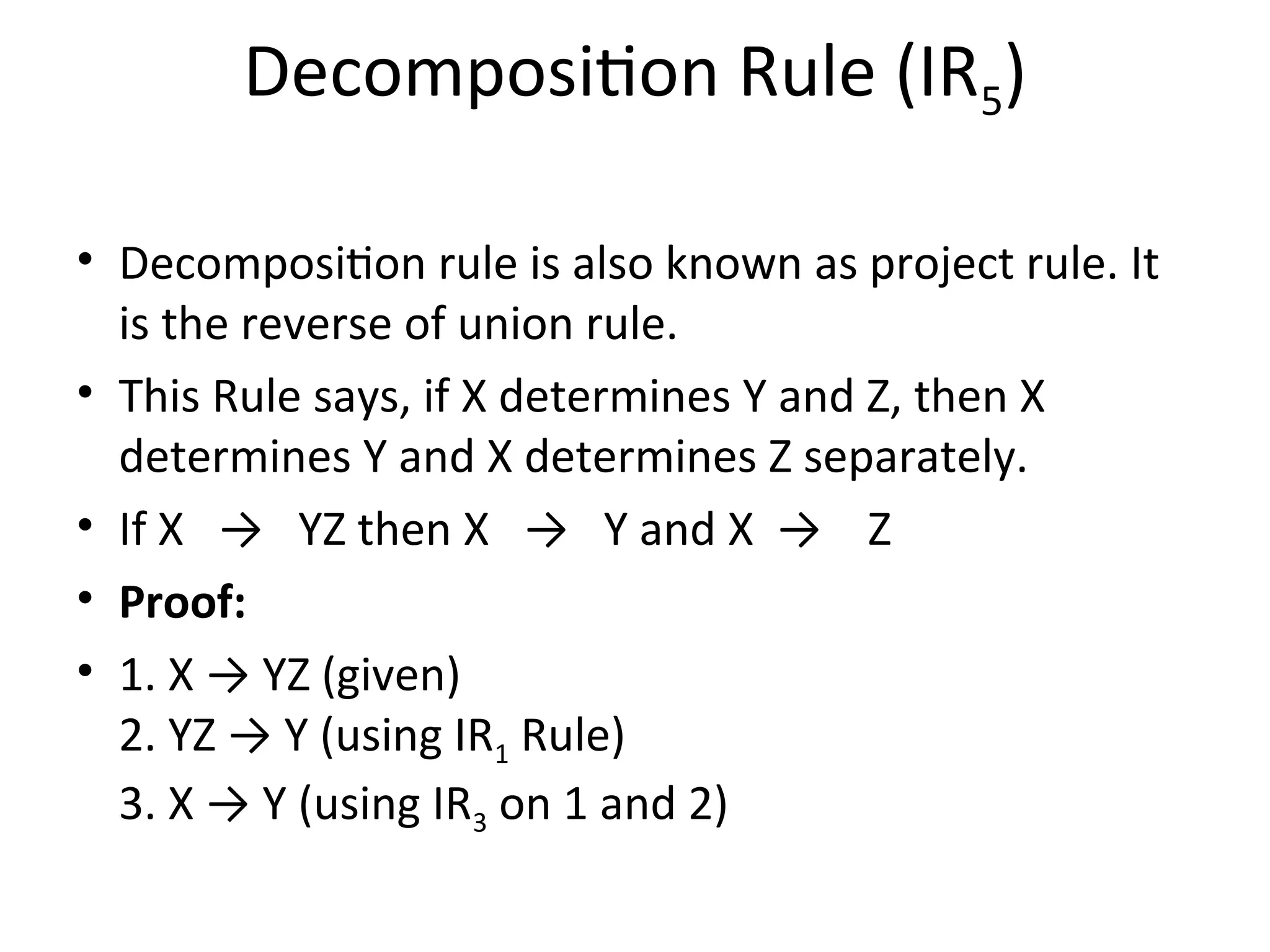 Decomposition Rule (IR5)
• Decomposition rule is also known as project rule. It
is the reverse of union rule.
• This Rule says, if X determines Y and Z, then X
determines Y and X determines Z separately.
• If X → YZ then X → Y and X → Z
• Proof:
• 1. X → YZ (given)
2. YZ → Y (using IR1 Rule)
3. X → Y (using IR3 on 1 and 2)
 
