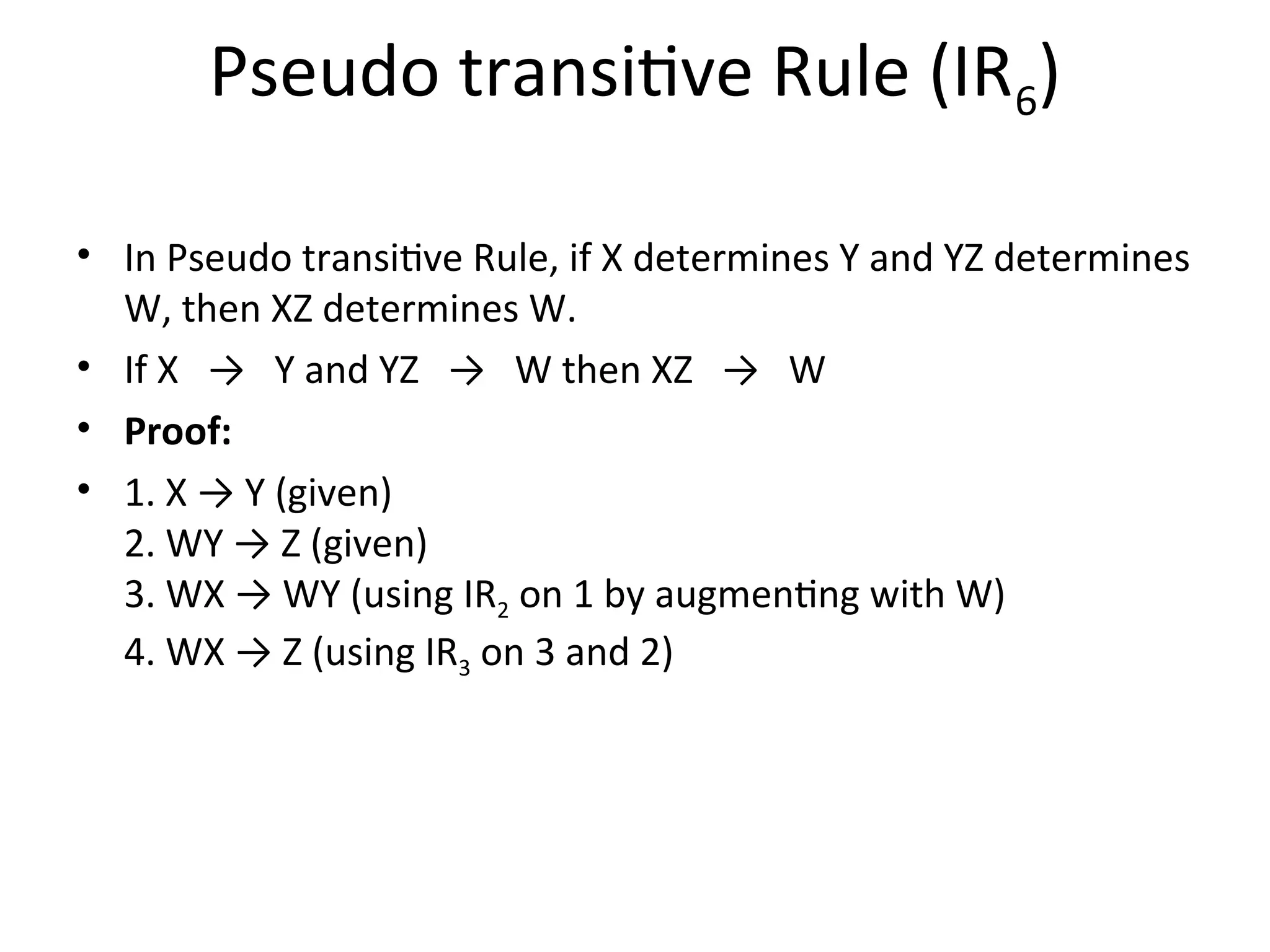 Pseudo transitive Rule (IR6)
• In Pseudo transitive Rule, if X determines Y and YZ determines
W, then XZ determines W.
• If X → Y and YZ → W then XZ → W
• Proof:
• 1. X → Y (given)
2. WY → Z (given)
3. WX → WY (using IR2 on 1 by augmenting with W)
4. WX → Z (using IR3 on 3 and 2)
 