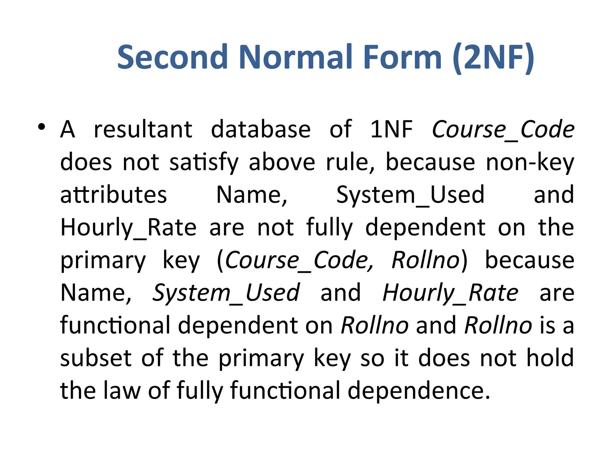 Second Normal Form (2NF)
• A resultant database of 1NF Course_Code
does not satisfy above rule, because non-key
attributes Name, System_Used and
Hourly_Rate are not fully dependent on the
primary key (Course_Code, Rollno) because
Name, System_Used and Hourly_Rate are
functional dependent on Rollno and Rollno is a
subset of the primary key so it does not hold
the law of fully functional dependence.
 