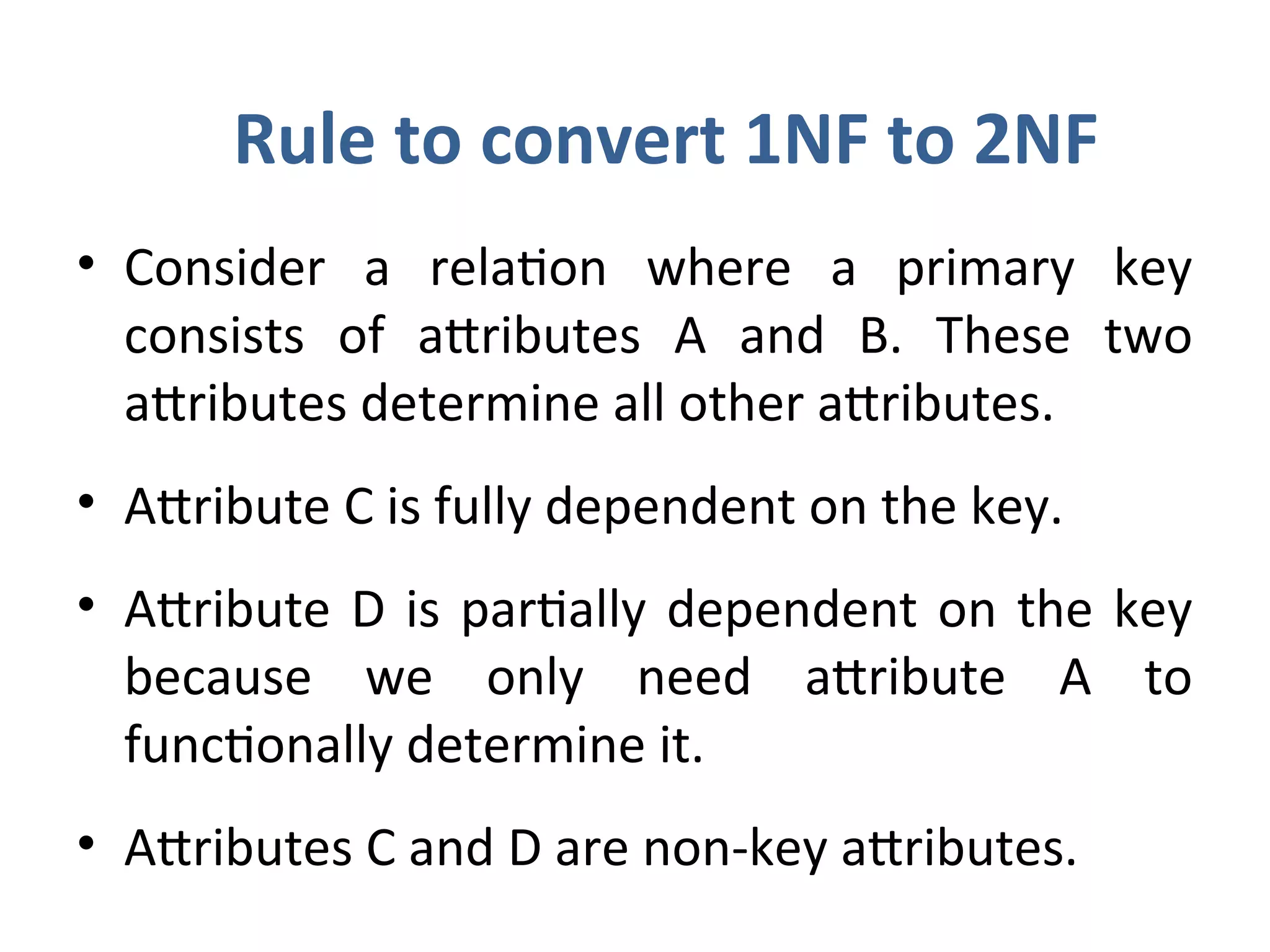 Rule to convert 1NF to 2NF
• Consider a relation where a primary key
consists of attributes A and B. These two
attributes determine all other attributes.
• Attribute C is fully dependent on the key.
• Attribute D is partially dependent on the key
because we only need attribute A to
functionally determine it.
• Attributes C and D are non-key attributes.
 