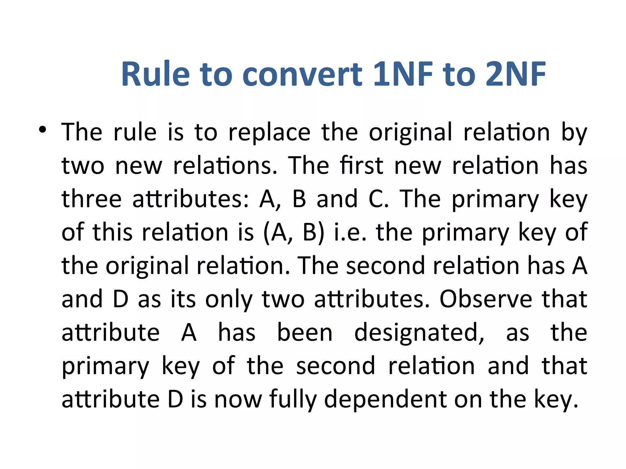 Rule to convert 1NF to 2NF
• The rule is to replace the original relation by
two new relations. The first new relation has
three attributes: A, B and C. The primary key
of this relation is (A, B) i.e. the primary key of
the original relation. The second relation has A
and D as its only two attributes. Observe that
attribute A has been designated, as the
primary key of the second relation and that
attribute D is now fully dependent on the key.
 