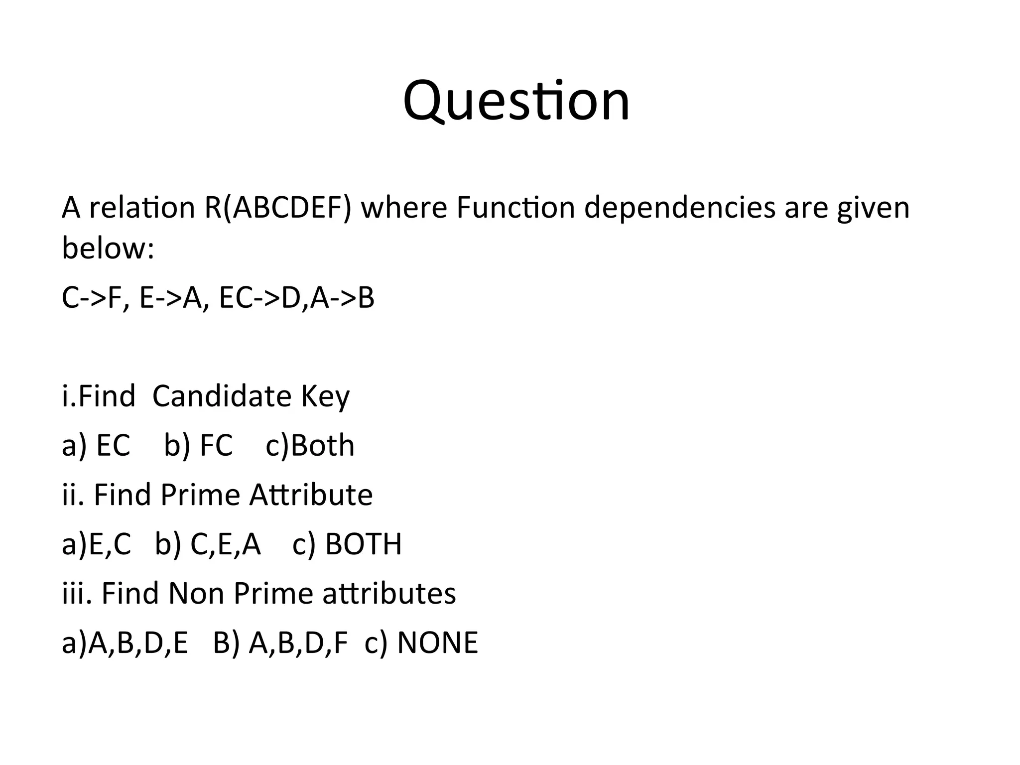 Question
A relation R(ABCDEF) where Function dependencies are given
below:
C->F, E->A, EC->D,A->B
i.Find Candidate Key
a) EC b) FC c)Both
ii. Find Prime Attribute
a)E,C b) C,E,A c) BOTH
iii. Find Non Prime attributes
a)A,B,D,E B) A,B,D,F c) NONE
 