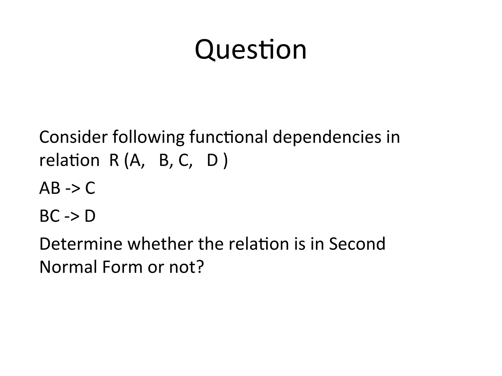 Question
Consider following functional dependencies in
relation R (A, B, C, D )
AB -> C
BC -> D
Determine whether the relation is in Second
Normal Form or not?
 