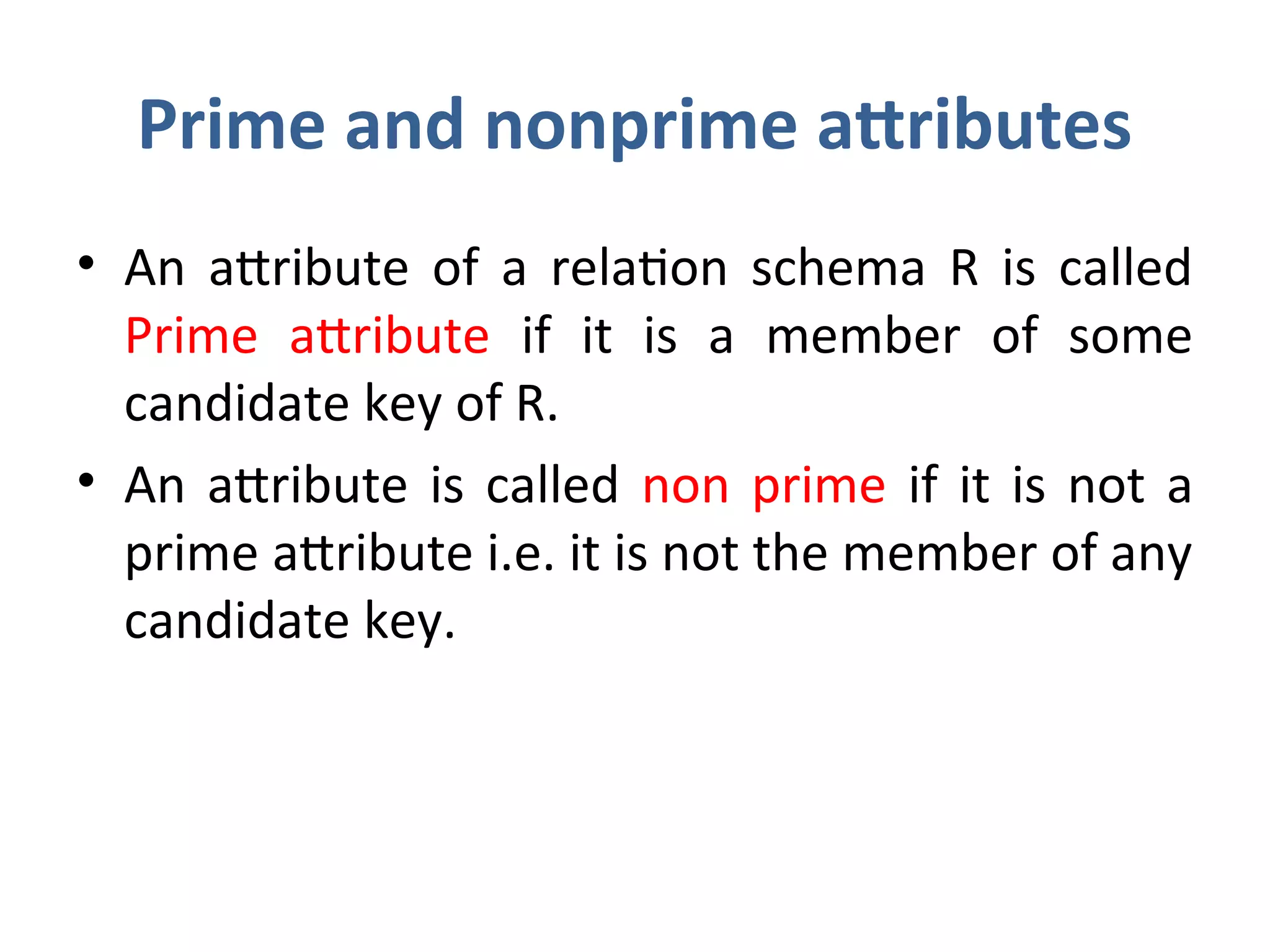 Prime and nonprime attributes
• An attribute of a relation schema R is called
Prime attribute if it is a member of some
candidate key of R.
• An attribute is called non prime if it is not a
prime attribute i.e. it is not the member of any
candidate key.
 