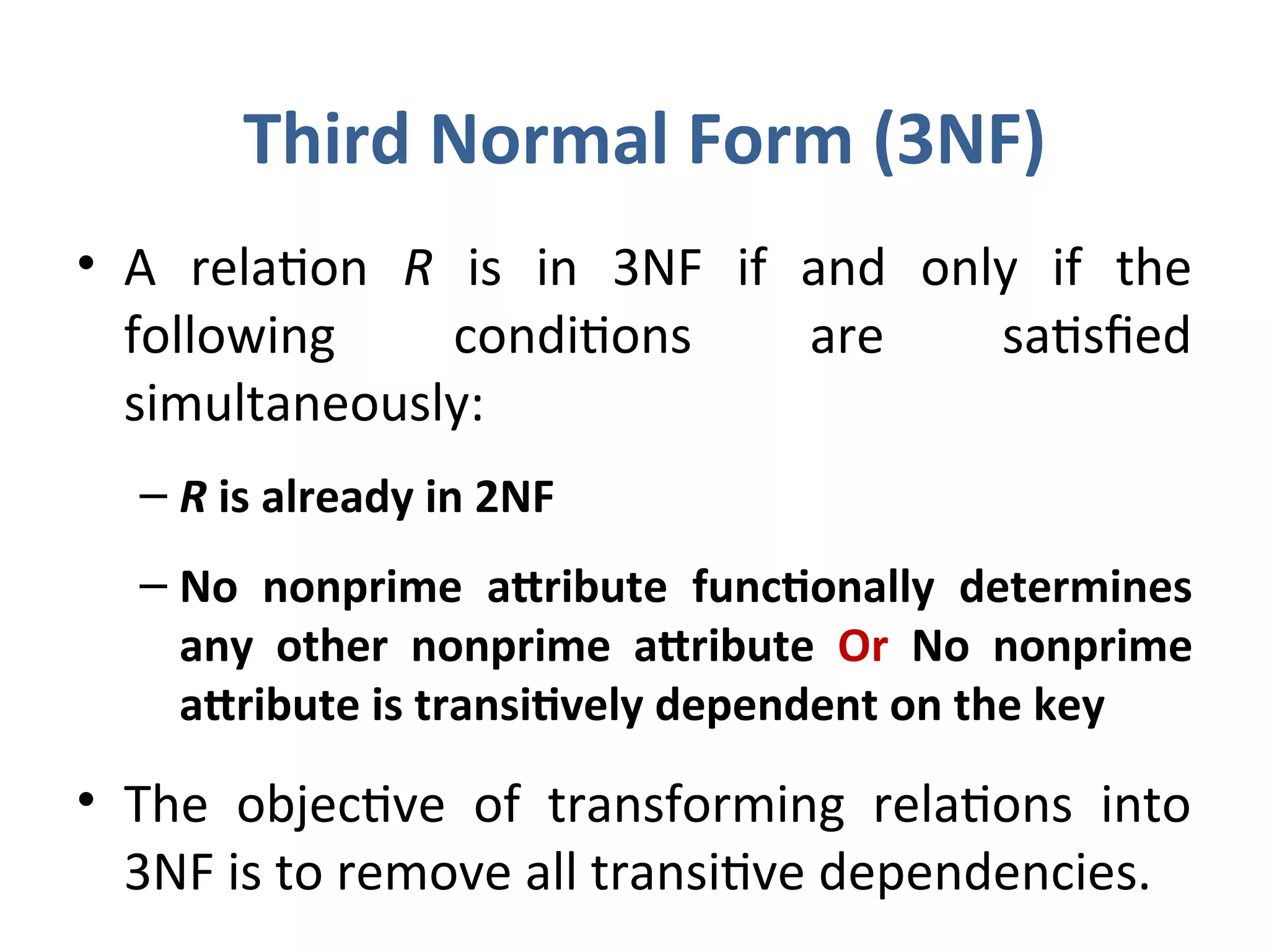 Third Normal Form (3NF)
• A relation R is in 3NF if and only if the
following conditions are satisfied
simultaneously:
– R is already in 2NF
– No nonprime attribute functionally determines
any other nonprime attribute Or No nonprime
attribute is transitively dependent on the key
• The objective of transforming relations into
3NF is to remove all transitive dependencies.
 